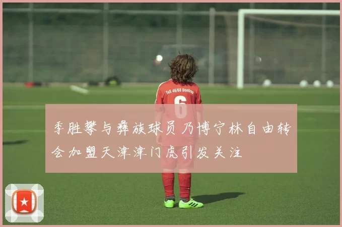 季胜攀与彝族球员乃博宁林自由转会加盟天津津门虎引发关注