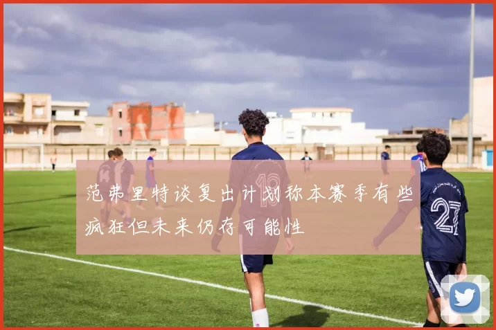 范弗里特谈复出计划称本赛季有些疯狂但未来仍存可能性